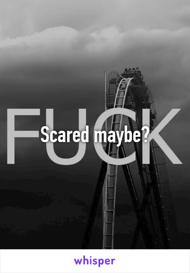 Scared maybe?