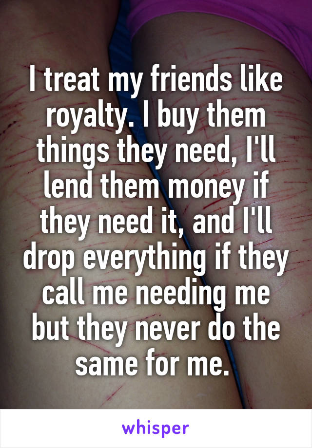 I treat my friends like royalty. I buy them things they need, I'll lend them money if they need it, and I'll drop everything if they call me needing me but they never do the same for me. 