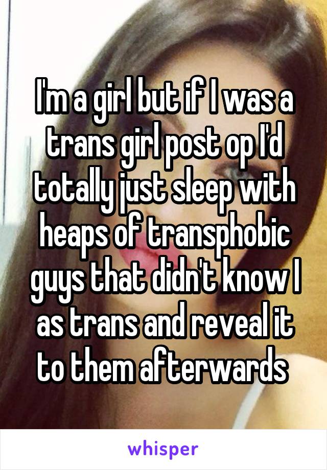 I'm a girl but if I was a trans girl post op I'd totally just sleep with heaps of transphobic guys that didn't know I as trans and reveal it to them afterwards 