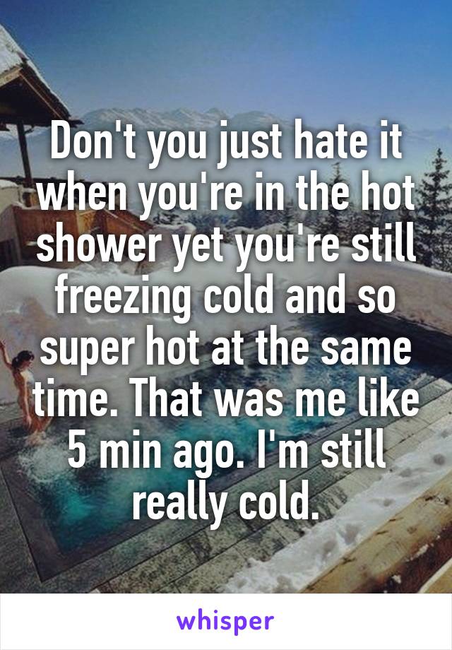 Don't you just hate it when you're in the hot shower yet you're still freezing cold and so super hot at the same time. That was me like 5 min ago. I'm still really cold.