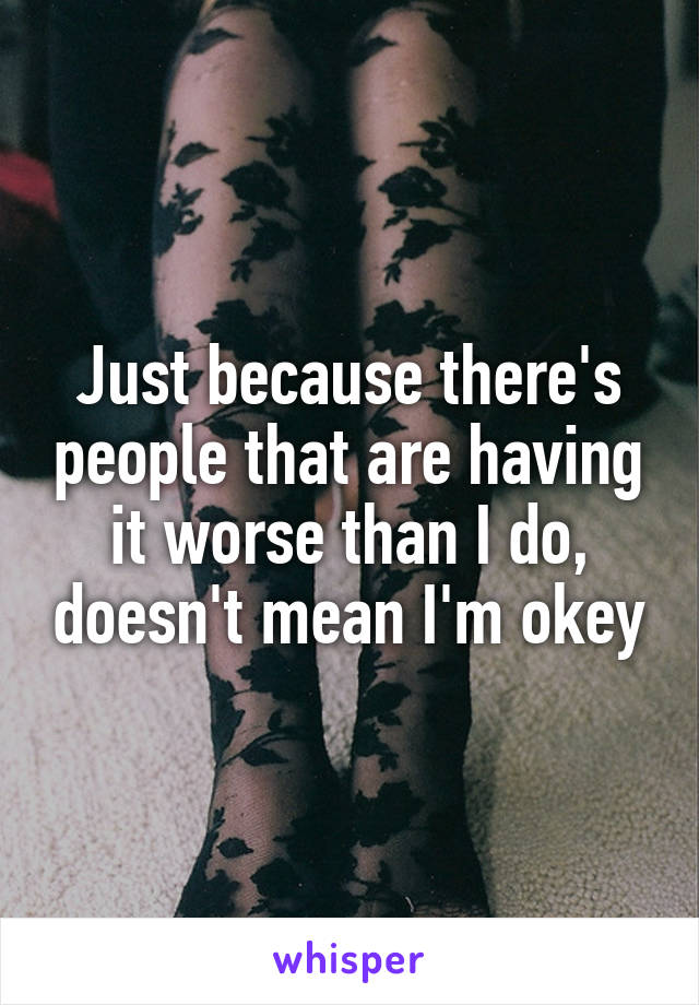 Just because there's people that are having it worse than I do, doesn't mean I'm okey