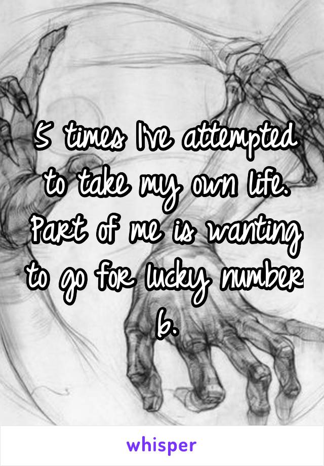 5 times I've attempted to take my own life. Part of me is wanting to go for lucky number 6.