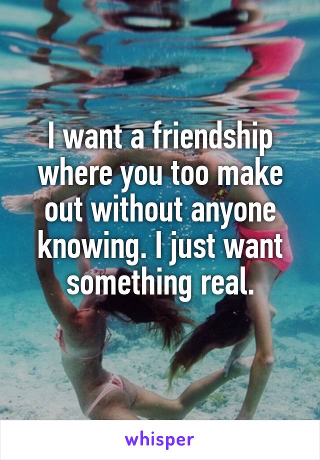 I want a friendship where you too make out without anyone knowing. I just want something real.
