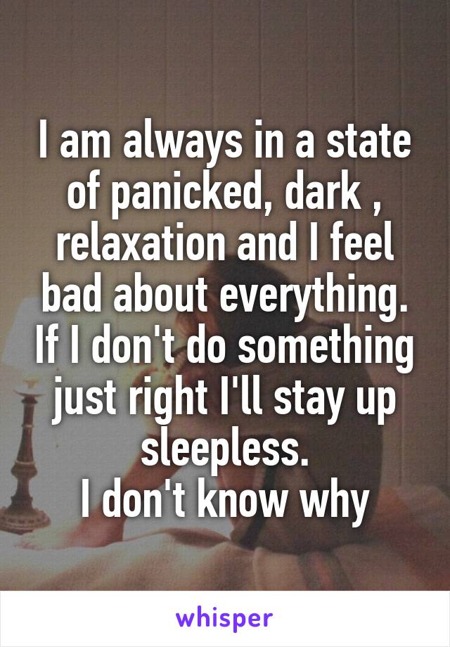 I am always in a state of panicked, dark , relaxation and I feel bad about everything. If I don't do something just right I'll stay up sleepless.
I don't know why