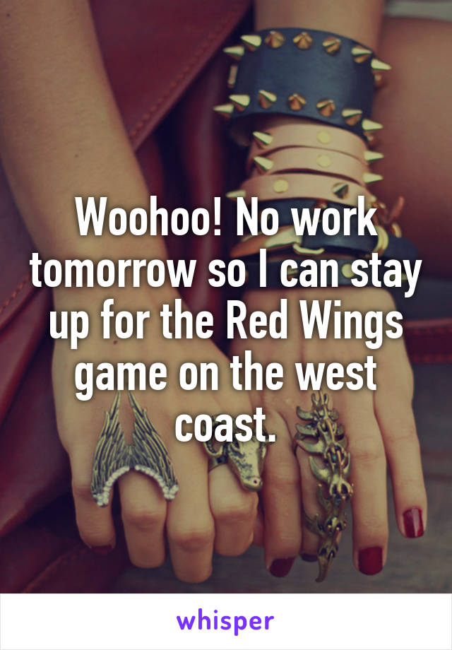 Woohoo! No work tomorrow so I can stay up for the Red Wings game on the west coast.