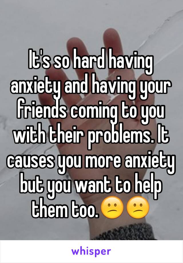 It's so hard having anxiety and having your friends coming to you with their problems. It causes you more anxiety but you want to help them too.😕😕