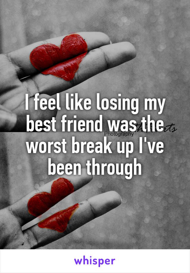 I feel like losing my best friend was the worst break up I've been through