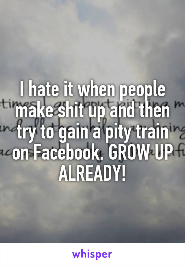 I hate it when people make shit up and then try to gain a pity train on Facebook. GROW UP ALREADY!