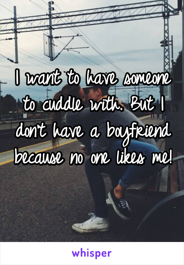 I want to have someone to cuddle with. But I don't have a boyfriend because no one likes me! 