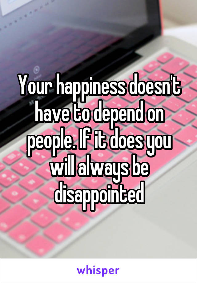 Your happiness doesn't have to depend on people. If it does you will always be disappointed