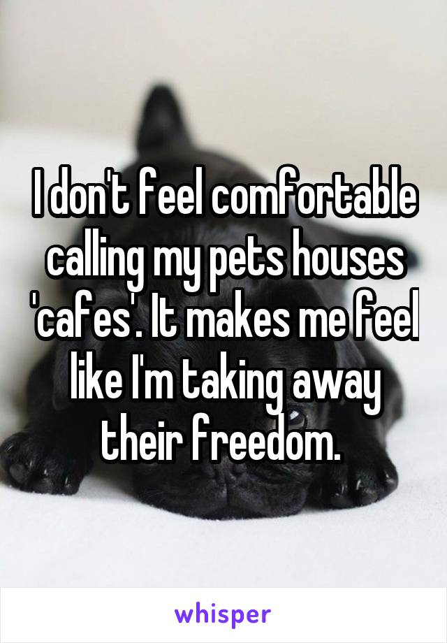 I don't feel comfortable calling my pets houses 'cafes'. It makes me feel like I'm taking away their freedom. 