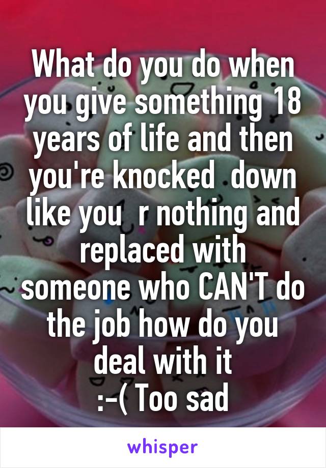 What do you do when you give something 18 years of life and then you're knocked  down like you  r nothing and replaced with someone who CAN'T do the job how do you deal with it
:-( Too sad