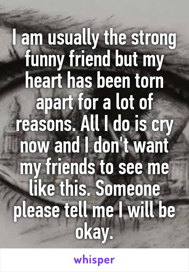 I am usually the strong funny friend but my heart has been torn apart for a lot of reasons. All I do is cry now and I don't want my friends to see me like this. Someone please tell me I will be okay.