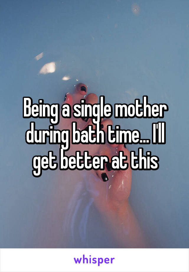 Being a single mother during bath time... I'll get better at this