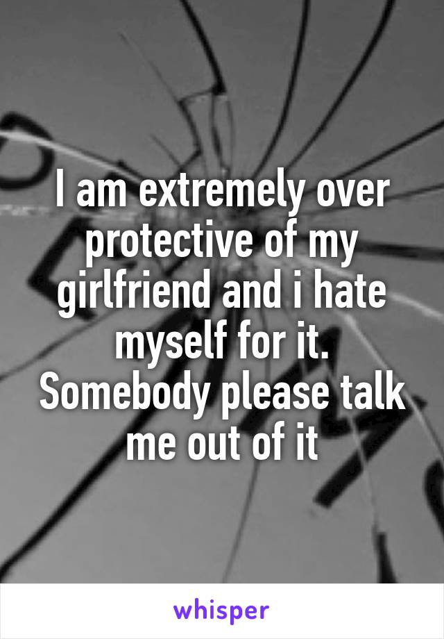 I am extremely over protective of my girlfriend and i hate myself for it. Somebody please talk me out of it