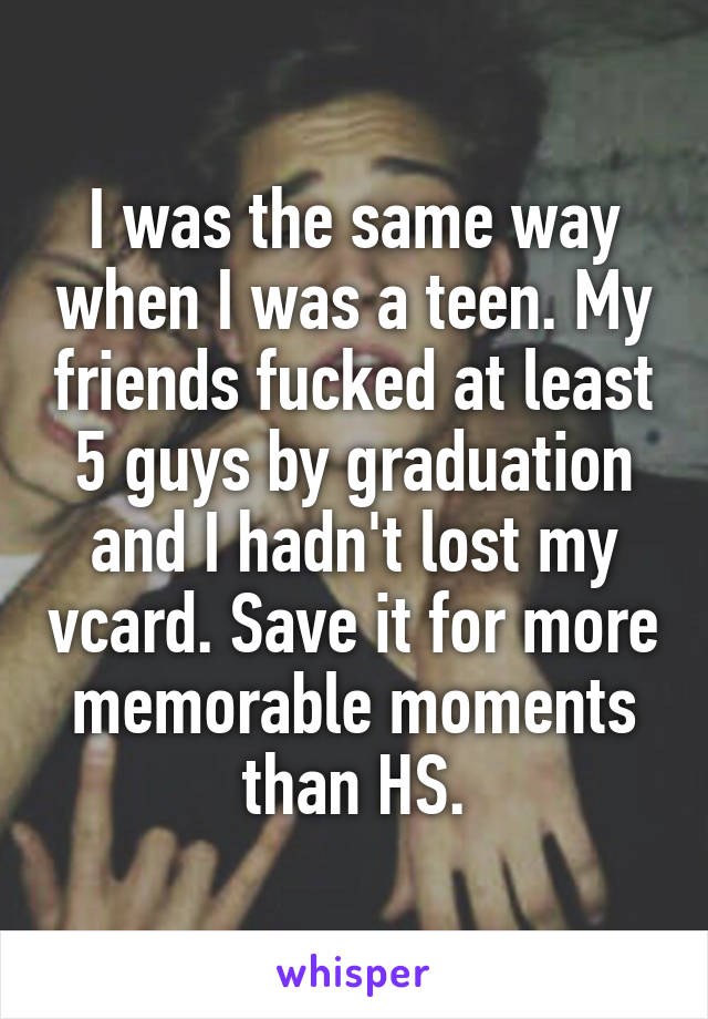 I was the same way when I was a teen. My friends fucked at least 5 guys by graduation and I hadn't lost my vcard. Save it for more memorable moments than HS.