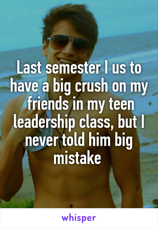 Last semester I us to have a big crush on my  friends in my teen leadership class, but I never told him big mistake 