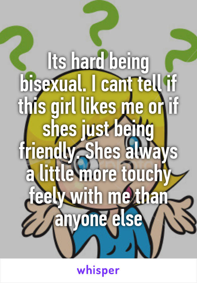 Its hard being bisexual. I cant tell if this girl likes me or if shes just being friendly. Shes always a little more touchy feely with me than anyone else