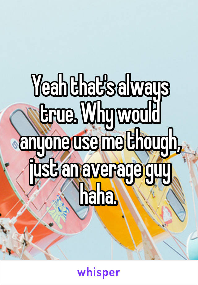 Yeah that's always true. Why would anyone use me though, just an average guy haha. 