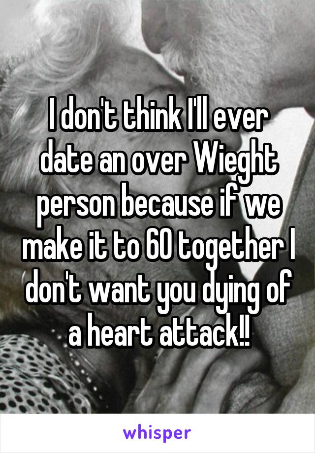 I don't think I'll ever date an over Wieght person because if we make it to 60 together I don't want you dying of a heart attack!!