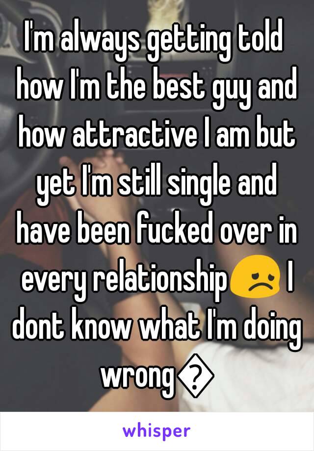 I'm always getting told how I'm the best guy and how attractive I am but yet I'm still single and have been fucked over in every relationship😞 I dont know what I'm doing wrong😔