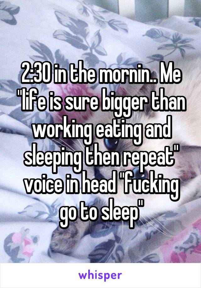 2:30 in the mornin.. Me "life is sure bigger than working eating and sleeping then repeat" voice in head "fucking go to sleep"