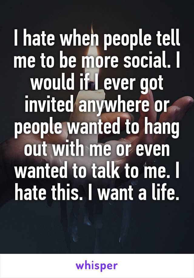 I hate when people tell me to be more social. I would if I ever got invited anywhere or people wanted to hang out with me or even wanted to talk to me. I hate this. I want a life. 
