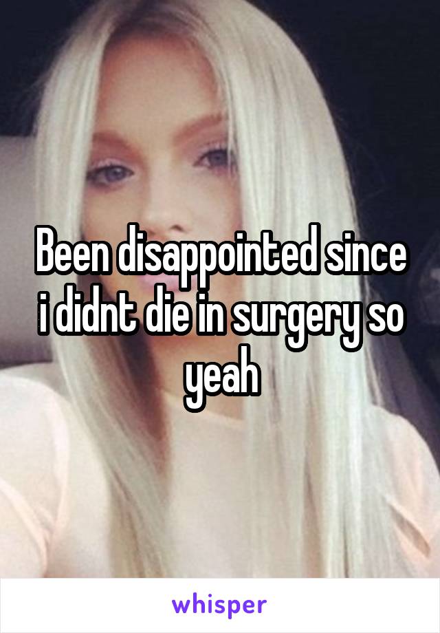 Been disappointed since i didnt die in surgery so yeah