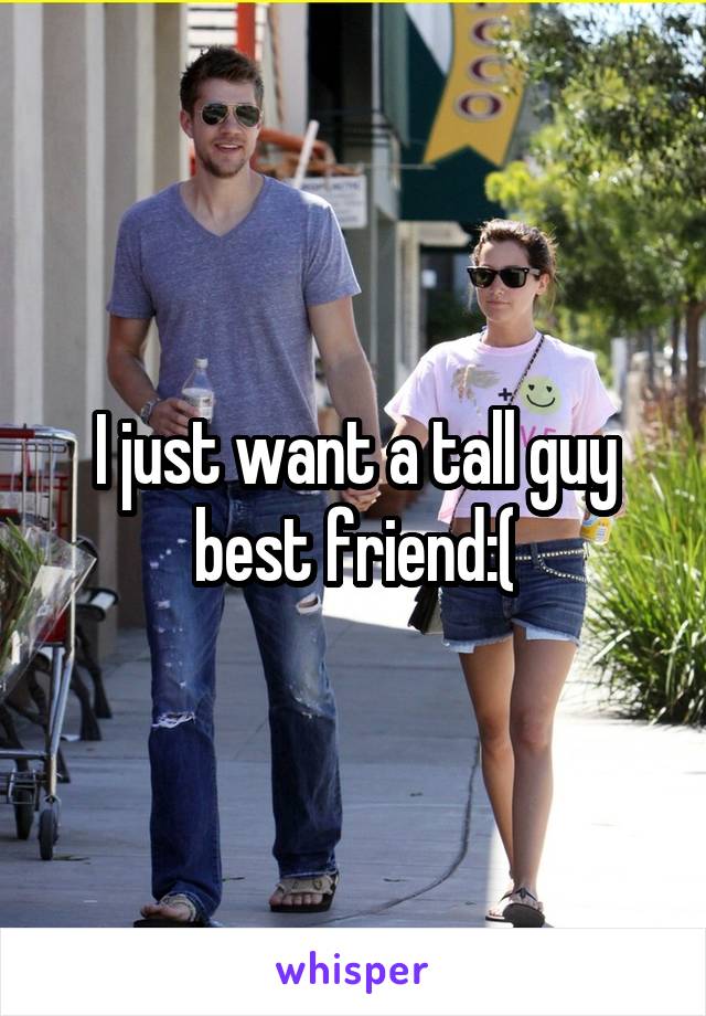 I just want a tall guy best friend:(