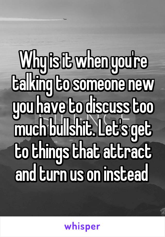 Why is it when you're talking to someone new you have to discuss too much bullshit. Let's get to things that attract and turn us on instead 