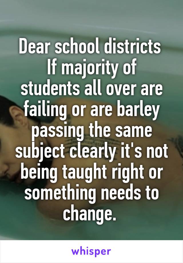 Dear school districts 
If majority of students all over are failing or are barley passing the same subject clearly it's not being taught right or something needs to change. 