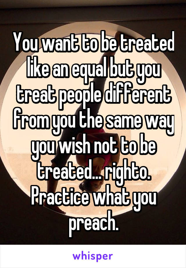 You want to be treated like an equal but you treat people different from you the same way you wish not to be treated... righto. Practice what you preach.