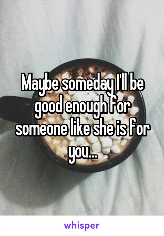 Maybe someday I'll be good enough for someone like she is for you...