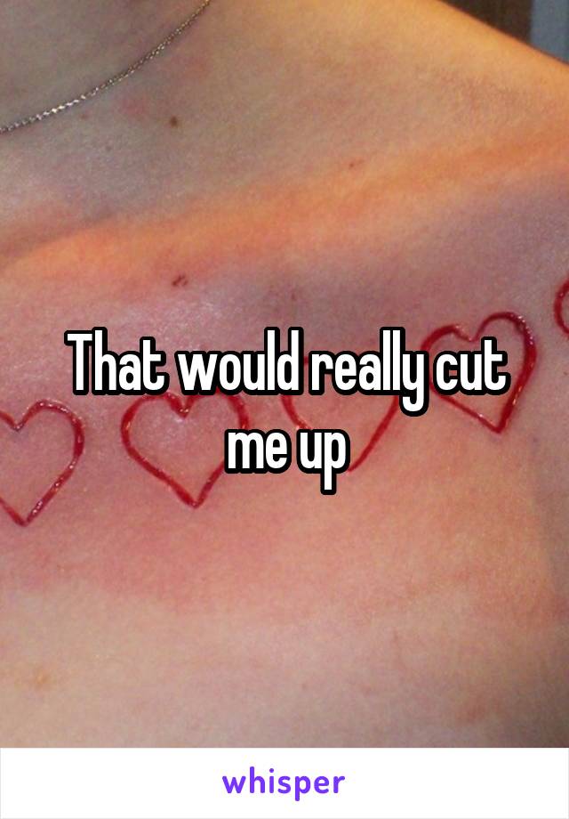 That would really cut me up