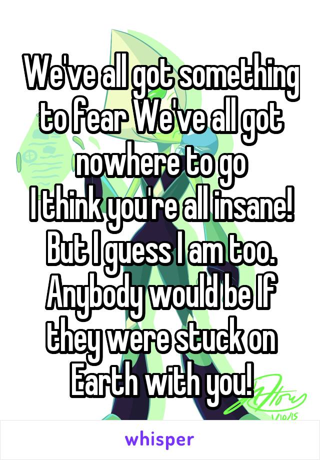 We've all got something to fear We've all got nowhere to go
I think you're all insane!
But I guess I am too.
Anybody would be If they were stuck on Earth with you!