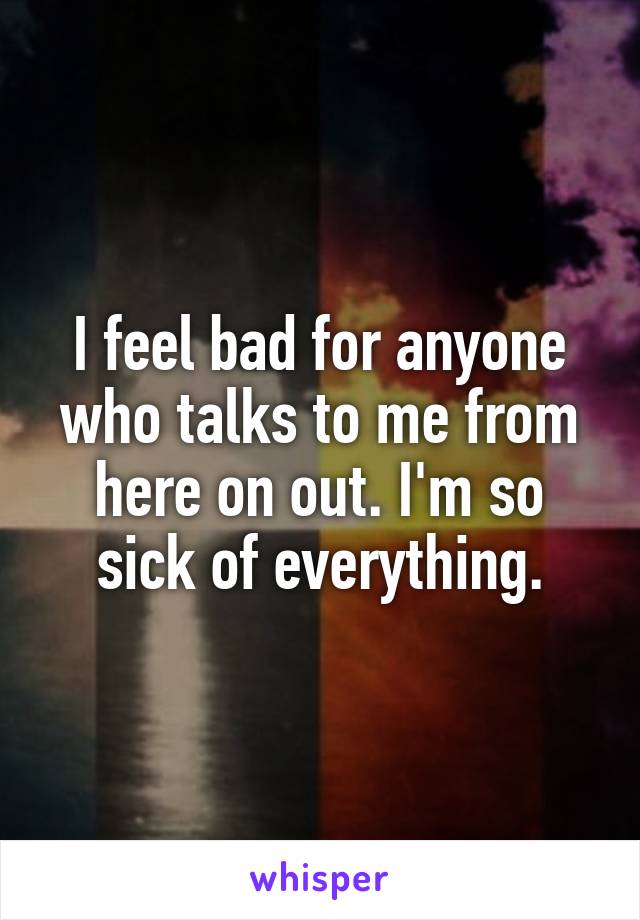 I feel bad for anyone who talks to me from here on out. I'm so sick of everything.