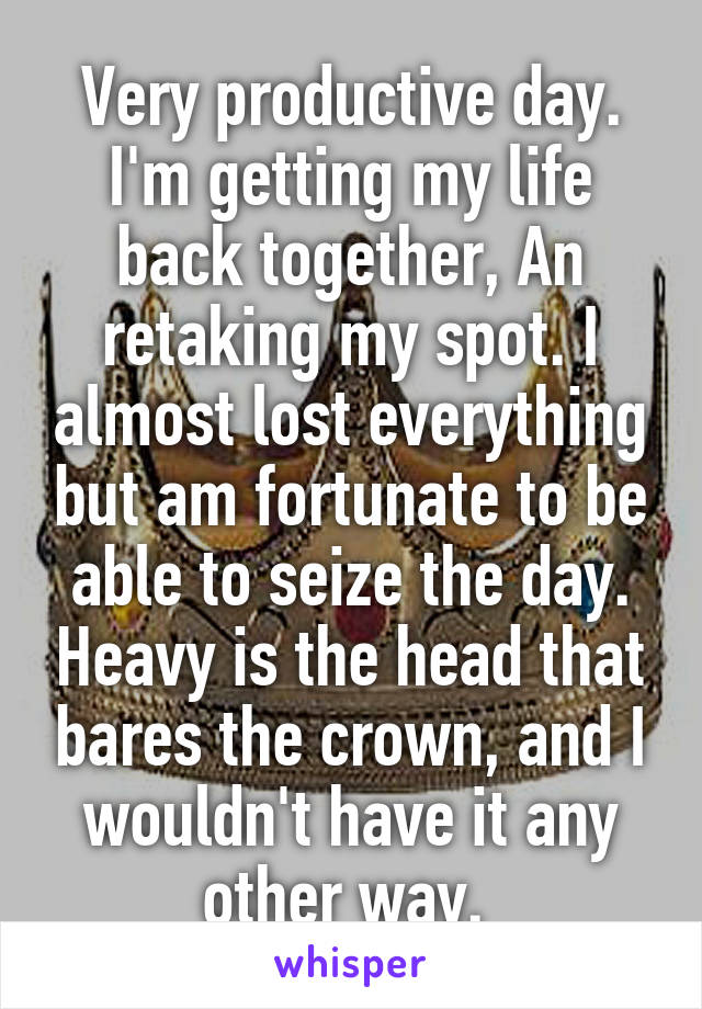 Very productive day. I'm getting my life back together, An retaking my spot. I almost lost everything but am fortunate to be able to seize the day. Heavy is the head that bares the crown, and I wouldn't have it any other way. 