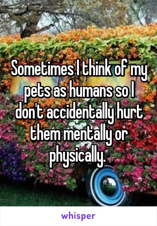 Sometimes I think of my pets as humans so I don't accidentally hurt them mentally or physically. 