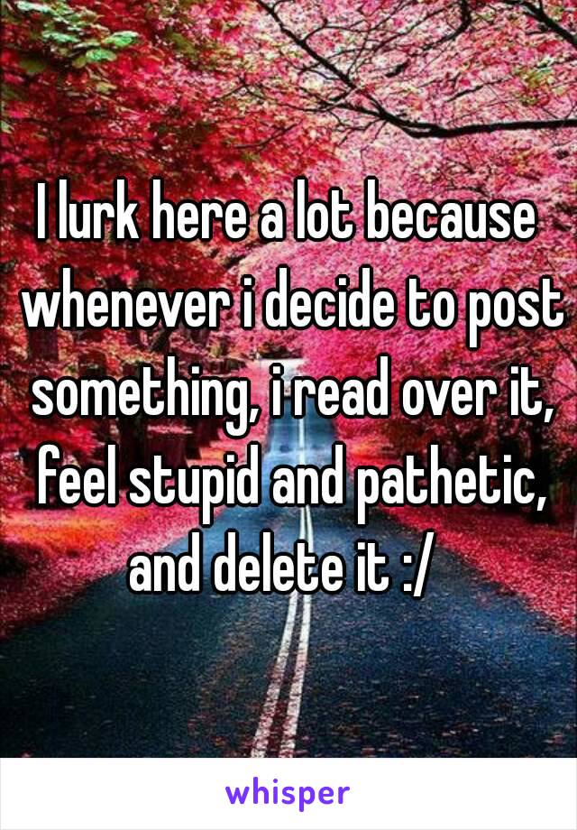 I lurk here a lot because whenever i decide to post something, i read over it, feel stupid and pathetic, and delete it :/ 