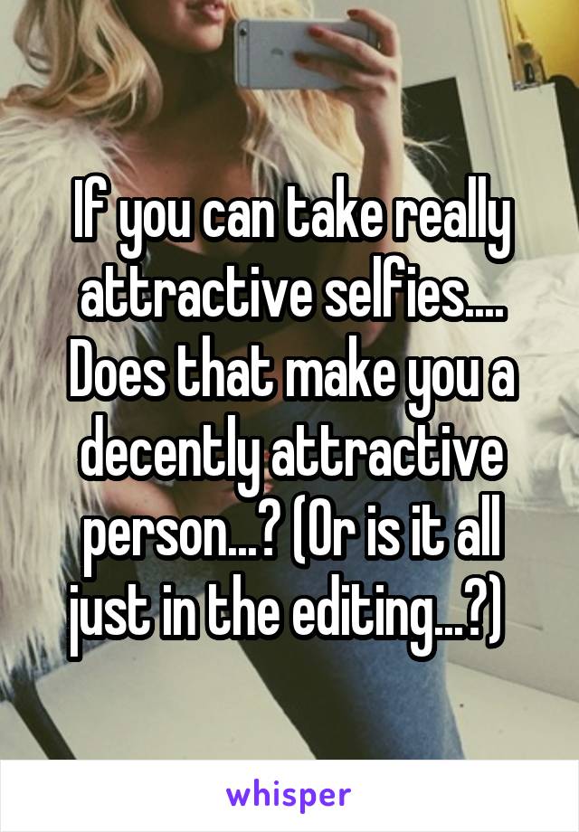 If you can take really attractive selfies.... Does that make you a decently attractive person...? (Or is it all just in the editing...?) 