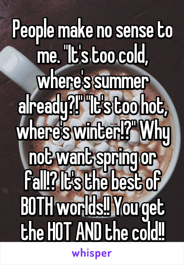 People make no sense to me. "It's too cold, where's summer already?!" "It's too hot, where's winter!?" Why not want spring or fall!? It's the best of BOTH worlds!! You get the HOT AND the cold!!