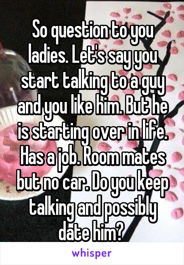 So question to you ladies. Let's say you start talking to a guy and you like him. But he is starting over in life. Has a job. Room mates but no car. Do you keep talking and possibly date him? 