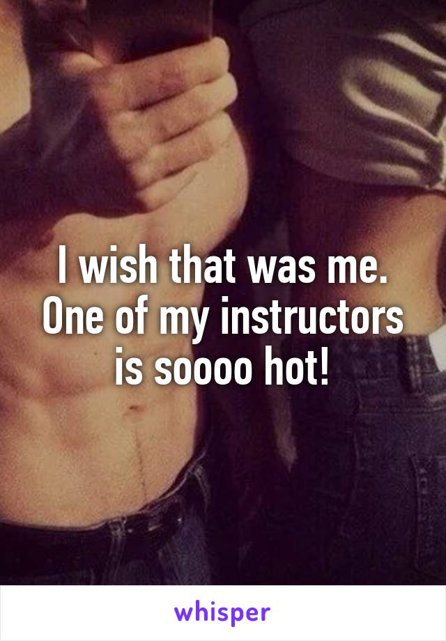 I wish that was me. One of my instructors is soooo hot!