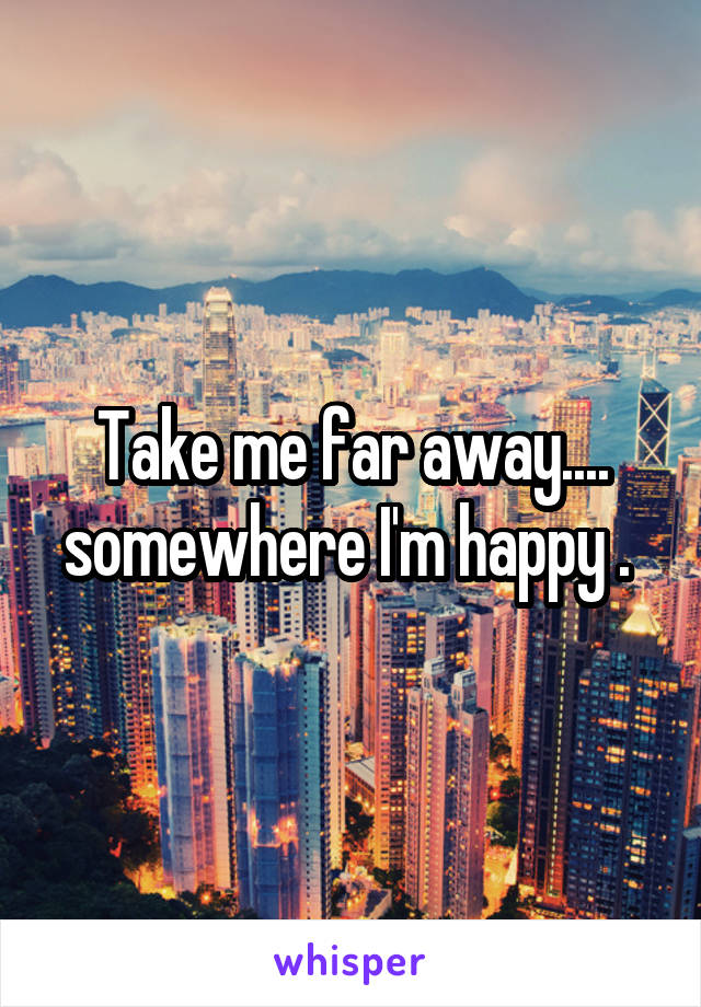 Take me far away.... somewhere I'm happy . 