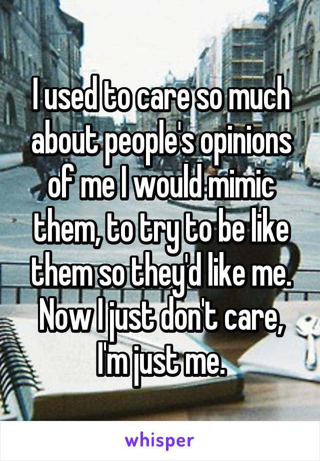 I used to care so much about people's opinions of me I would mimic them, to try to be like them so they'd like me. Now I just don't care, I'm just me.