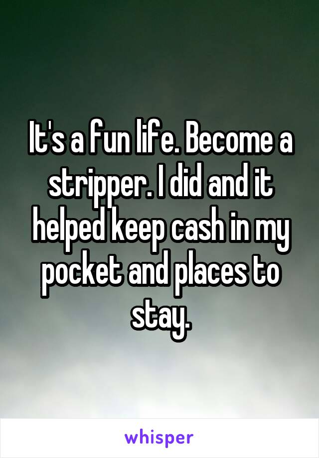 It's a fun life. Become a stripper. I did and it helped keep cash in my pocket and places to stay.