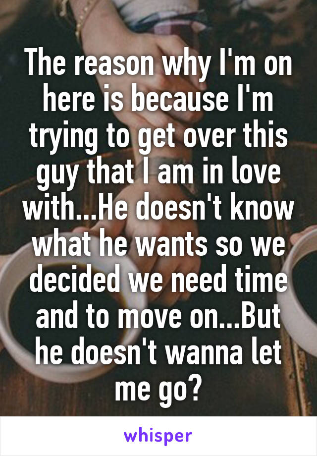 The reason why I'm on here is because I'm trying to get over this guy that I am in love with...He doesn't know what he wants so we decided we need time and to move on...But he doesn't wanna let me go?