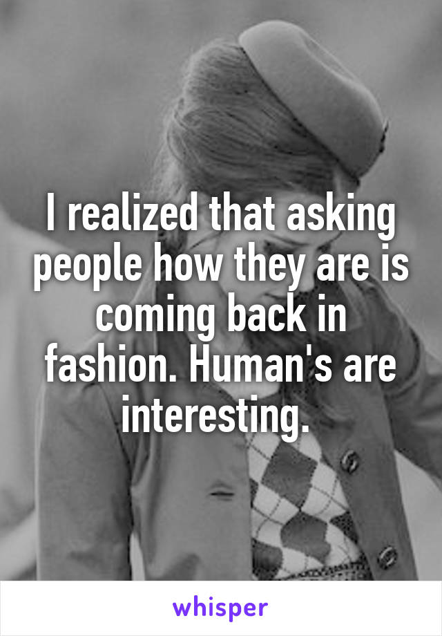 I realized that asking people how they are is coming back in fashion. Human's are interesting. 