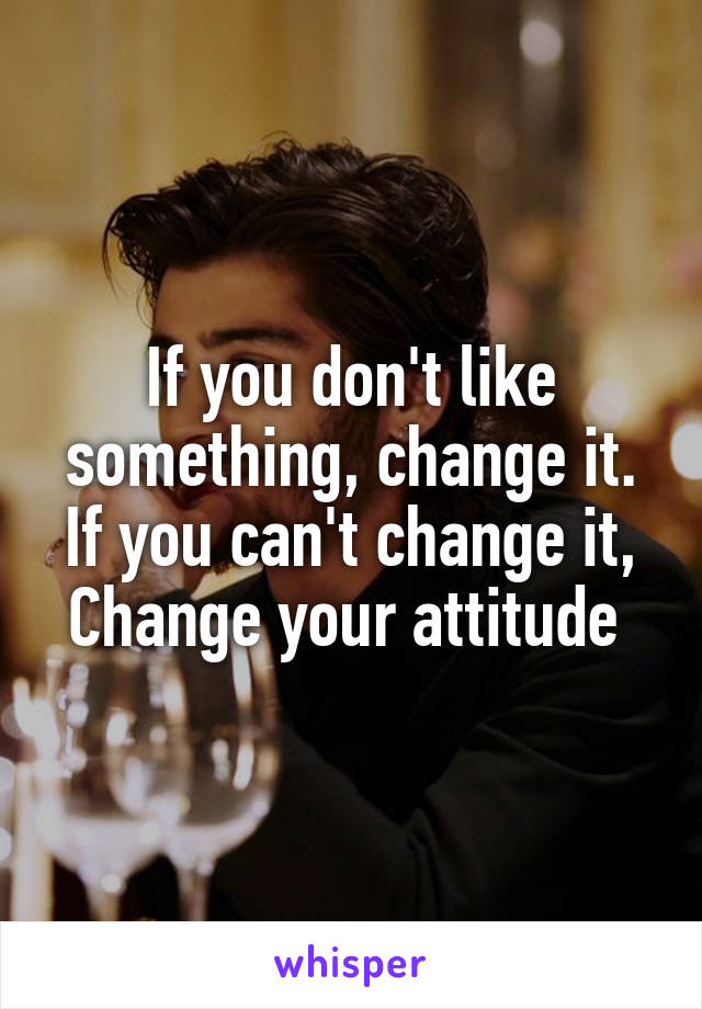 If you don't like something, change it.
If you can't change it,
Change your attitude 