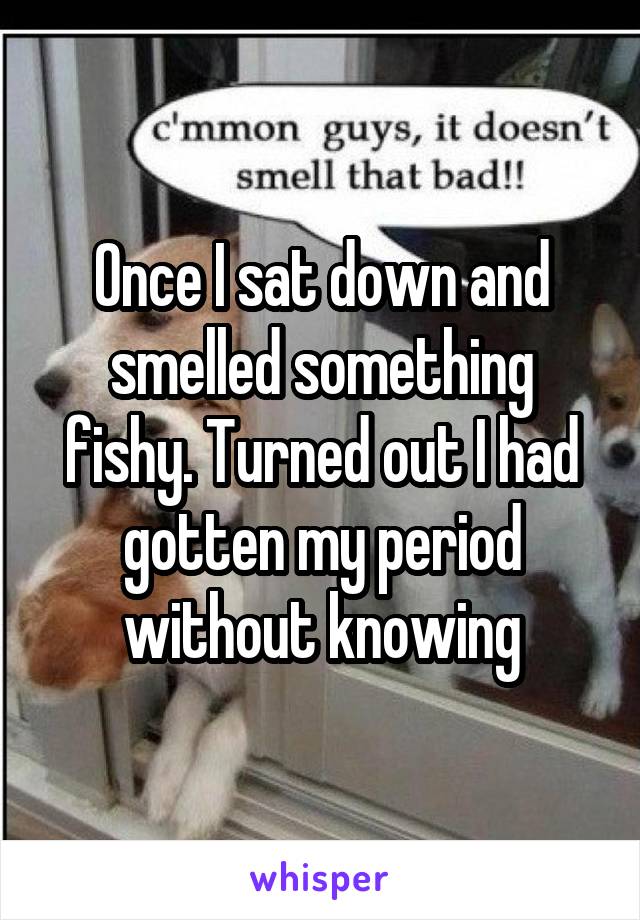 Once I sat down and smelled something fishy. Turned out I had gotten my period without knowing